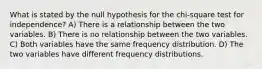 What is stated by the null hypothesis for the chi-square test for independence? A) There is a relationship between the two variables. B) There is no relationship between the two variables. C) Both variables have the same frequency distribution. D) The two variables have different frequency distributions.