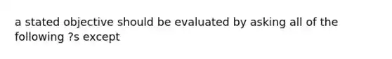 a stated objective should be evaluated by asking all of the following ?s except