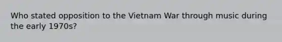 Who stated opposition to the Vietnam War through music during the early 1970s?