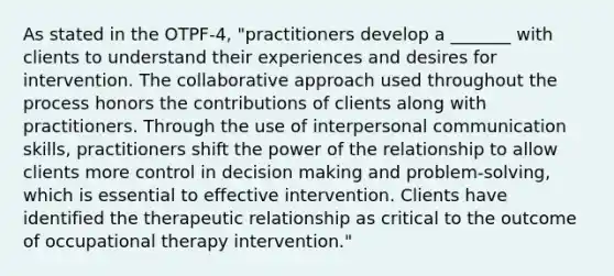 As stated in the OTPF-4, "practitioners develop a _______ with clients to understand their experiences and desires for intervention. The collaborative approach used throughout the process honors the contributions of clients along with practitioners. Through the use of interpersonal communication skills, practitioners shift the power of the relationship to allow clients more control in decision making and problem-solving, which is essential to effective intervention. Clients have identified the therapeutic relationship as critical to the outcome of occupational therapy intervention."