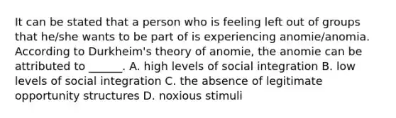 It can be stated that a person who is feeling left out of groups that he/she wants to be part of is experiencing anomie/anomia. According to Durkheim's theory of anomie, the anomie can be attributed to ______. A. high levels of social integration B. low levels of social integration C. the absence of legitimate opportunity structures D. noxious stimuli