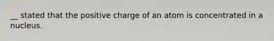 __ stated that the positive charge of an atom is concentrated in a nucleus.