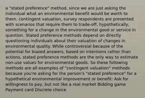 a "stated preference" method, since we are just asking the individual what an environmental benefit would be worth to them. contingent valuation, survey respondents are presented with scenarios that require them to trade-off, hypothetically, something for a change in the environmental good or service in question. Stated preference methods depend on directly questioning individuals about their valuation of changes in environmental quality. While controversial because of the potential for biased answers, based on intentions rather than actions, stated preference methods are the only way to estimate non-use values for environmental goods. So these following methods are all examples of "contingent valuation" methods because you're asking for the person's "stated preference" for a hypothetical environmental improvement or benefit: Ask for willingness to pay, but not like a real market Bidding game Payment card Discrete choice