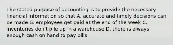 The stated purpose of accounting is to provide the necessary financial information so that A. accurate and timely decisions can be made B. employees get paid at the end of the week C. inventories don't pile up in a warehouse D. there is always enough cash on hand to pay bills