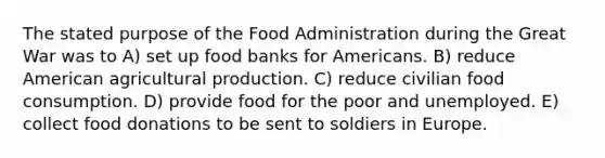 The stated purpose of the Food Administration during the Great War was to A) set up food banks for Americans. B) reduce American agricultural production. C) reduce civilian food consumption. D) provide food for the poor and unemployed. E) collect food donations to be sent to soldiers in Europe.