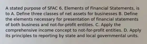 A stated purpose of SFAC 6, Elements of Financial Statements, is to A. Define three classes of net assets for businesses B. Define the elements necessary for presentation of financial statements of both business and not-for-profit entities. C. Apply the comprehensive income concept to not-for-profit entities. D. Apply its principles to reporting by state and local governmental units.