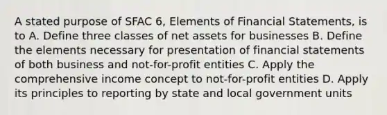 A stated purpose of SFAC 6, Elements of Financial Statements, is to A. Define three classes of net assets for businesses B. Define the elements necessary for presentation of financial statements of both business and not-for-profit entities C. Apply the comprehensive income concept to not-for-profit entities D. Apply its principles to reporting by state and local government units