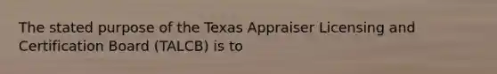 The stated purpose of the Texas Appraiser Licensing and Certification Board (TALCB) is to