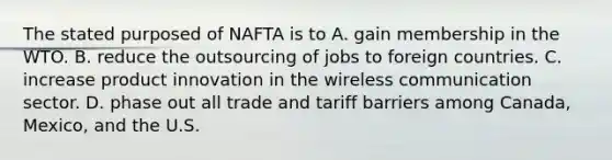 The stated purposed of NAFTA is to A. gain membership in the WTO. B. reduce the outsourcing of jobs to foreign countries. C. increase product innovation in the wireless communication sector. D. phase out all trade and tariff barriers among​ Canada, Mexico, and the U.S.