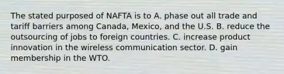 The stated purposed of NAFTA is to A. phase out all trade and tariff barriers among​ Canada, Mexico, and the U.S. B. reduce the outsourcing of jobs to foreign countries. C. increase product innovation in the wireless communication sector. D. gain membership in the WTO.