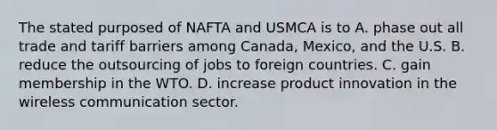 The stated purposed of NAFTA and USMCA is to A. phase out all trade and tariff barriers among​ Canada, Mexico, and the U.S. B. reduce the outsourcing of jobs to foreign countries. C. gain membership in the WTO. D. increase product innovation in the wireless communication sector.