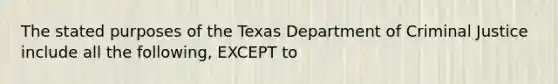 The stated purposes of the Texas Department of Criminal Justice include all the following, ​EXCEPT to