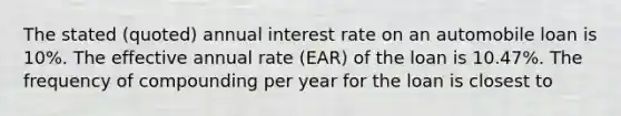 The stated (quoted) annual interest rate on an automobile loan is 10%. The effective annual rate (EAR) of the loan is 10.47%. The frequency of compounding per year for the loan is closest to