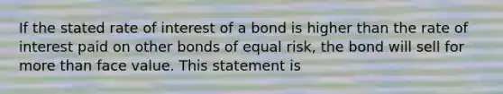 If the stated rate of interest of a bond is higher than the rate of interest paid on other bonds of equal risk, the bond will sell for more than face value. This statement is