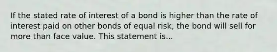 If the stated rate of interest of a bond is higher than the rate of interest paid on <a href='https://www.questionai.com/knowledge/kawMOBRrUA-other-bonds' class='anchor-knowledge'>other bonds</a> of equal risk, the bond will sell for <a href='https://www.questionai.com/knowledge/keWHlEPx42-more-than' class='anchor-knowledge'>more than</a> face value. This statement is...