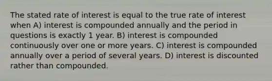 The stated rate of interest is equal to the true rate of interest when A) interest is compounded annually and the period in questions is exactly 1 year. B) interest is compounded continuously over one or more years. C) interest is compounded annually over a period of several years. D) interest is discounted rather than compounded.