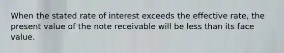 When the stated rate of interest exceeds the effective rate, the present value of the note receivable will be less than its face value.