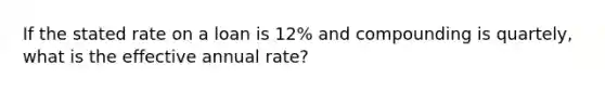 If the stated rate on a loan is 12% and compounding is quartely, what is the effective annual rate?