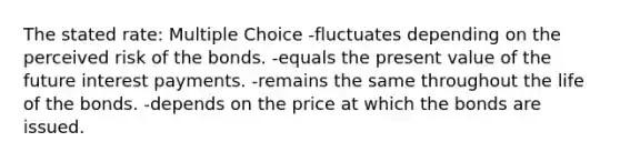 The stated rate: Multiple Choice -fluctuates depending on the perceived risk of the bonds. -equals the present value of the future interest payments. -remains the same throughout the life of the bonds. -depends on the price at which the bonds are issued.