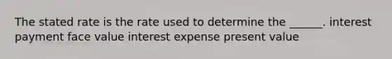 The stated rate is the rate used to determine the ______. interest payment face value interest expense present value