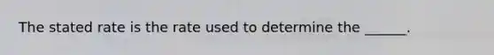 The stated rate is the rate used to determine the ______.