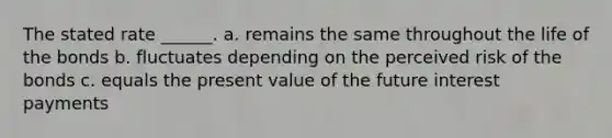 The stated rate ______. a. remains the same throughout the life of the bonds b. fluctuates depending on the perceived risk of the bonds c. equals the present value of the future interest payments