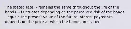 The stated rate: - remains the same throughout the life of the bonds. - fluctuates depending on the perceived risk of the bonds. - equals the present value of the future interest payments. - depends on the price at which the bonds are issued.