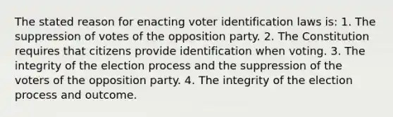 The stated reason for enacting voter identification laws is: 1. The suppression of votes of the opposition party. 2. The Constitution requires that citizens provide identification when voting. 3. The integrity of the election process and the suppression of the voters of the opposition party. 4. The integrity of the election process and outcome.