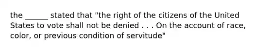 the ______ stated that "the right of the citizens of the United States to vote shall not be denied . . . On the account of race, color, or previous condition of servitude"