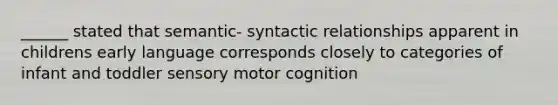 ______ stated that semantic- syntactic relationships apparent in childrens early language corresponds closely to categories of infant and toddler sensory motor cognition