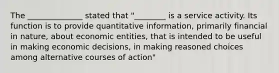 The ______________ stated that "________ is a service activity. Its function is to provide quantitative information, primarily financial in nature, about economic entities, that is intended to be useful in making economic decisions, in making reasoned choices among alternative courses of action"