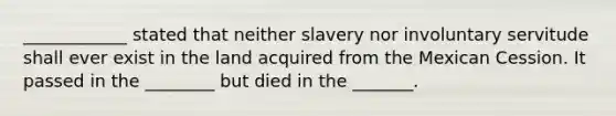 ____________ stated that neither slavery nor involuntary servitude shall ever exist in the land acquired from the Mexican Cession. It passed in the ________ but died in the _______.