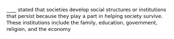 ____ stated that societies develop social structures or institutions that persist because they play a part in helping society survive. These institutions include the family, education, government, religion, and the economy