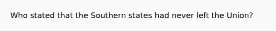 Who stated that the Southern states had never left the Union?