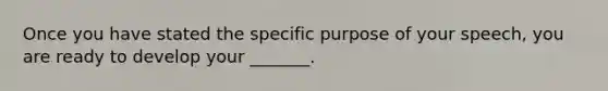 Once you have stated the specific purpose of your speech, you are ready to develop your _______.