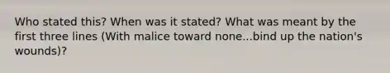 Who stated this? When was it stated? What was meant by the first three lines (With malice toward none...bind up the nation's wounds)?