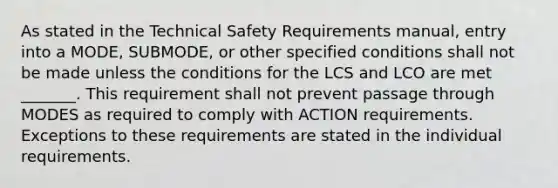 As stated in the Technical Safety Requirements manual, entry into a MODE, SUBMODE, or other specified conditions shall not be made unless the conditions for the LCS and LCO are met _______. This requirement shall not prevent passage through MODES as required to comply with ACTION requirements. Exceptions to these requirements are stated in the individual requirements.