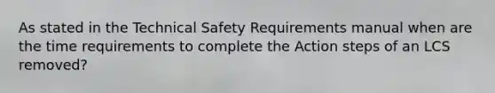 As stated in the Technical Safety Requirements manual when are the time requirements to complete the Action steps of an LCS removed?