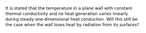 It is stated that the temperature in a plane wall with constant thermal conductivity and no heat generation varies linearly during steady one-dimensional heat conduction. Will this still be the case when the wall loses heat by radiation from its surfaces?