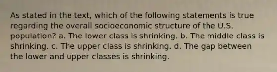 As stated in the text, which of the following statements is true regarding the overall socioeconomic structure of the U.S. population? a. The lower class is shrinking. b. The middle class is shrinking. c. The upper class is shrinking. d. The gap between the lower and upper classes is shrinking.