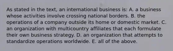 As stated in the text, an international business is: A. a business whose activities involve crossing national borders. B. the operations of a company outside its home or domestic market. C. an organization with multicountry affiliates that each formulate their own business strategy. D. an organization that attempts to standardize operations worldwide. E. all of the above.