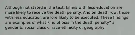 Although not stated in the text, killers with less education are more likely to receive the death penalty. And on death row, those with less education are lore likely to be executed. These findings are examples of what kind of bias in the death penalty? a. gender b. social class c. race-ethnicity d. geography