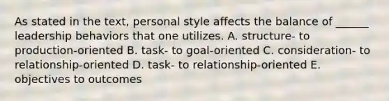 As stated in the text, personal style affects the balance of ______ leadership behaviors that one utilizes. A. structure- to production-oriented B. task- to goal-oriented C. consideration- to relationship-oriented D. task- to relationship-oriented E. objectives to outcomes