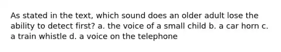 As stated in the text, which sound does an older adult lose the ability to detect first? a. the voice of a small child b. a car horn c. a train whistle d. a voice on the telephone