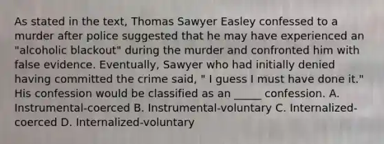 As stated in the text, Thomas Sawyer Easley confessed to a murder after police suggested that he may have experienced an "alcoholic blackout" during the murder and confronted him with false evidence. Eventually, Sawyer who had initially denied having committed the crime said, " I guess I must have done it." His confession would be classified as an _____ confession. A. Instrumental-coerced B. Instrumental-voluntary C. Internalized-coerced D. Internalized-voluntary