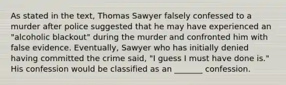 As stated in the text, Thomas Sawyer falsely confessed to a murder after police suggested that he may have experienced an "alcoholic blackout" during the murder and confronted him with false evidence. Eventually, Sawyer who has initially denied having committed the crime said, "I guess I must have done is." His confession would be classified as an _______ confession.