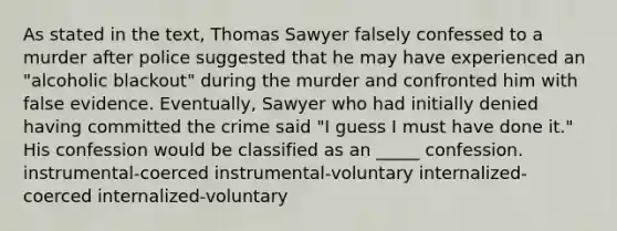 As stated in the text, Thomas Sawyer falsely confessed to a murder after police suggested that he may have experienced an "alcoholic blackout" during the murder and confronted him with false evidence. Eventually, Sawyer who had initially denied having committed the crime said "I guess I must have done it." His confession would be classified as an _____ confession. instrumental-coerced instrumental-voluntary internalized-coerced internalized-voluntary