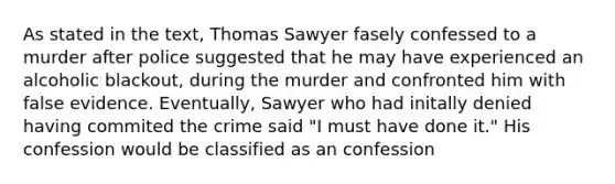 As stated in the text, Thomas Sawyer fasely confessed to a murder after police suggested that he may have experienced an alcoholic blackout, during the murder and confronted him with false evidence. Eventually, Sawyer who had initally denied having commited the crime said "I must have done it." His confession would be classified as an confession