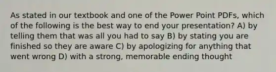 As stated in our textbook and one of the Power Point PDFs, which of the following is the best way to end your presentation? A) by telling them that was all you had to say B) by stating you are finished so they are aware C) by apologizing for anything that went wrong D) with a strong, memorable ending thought