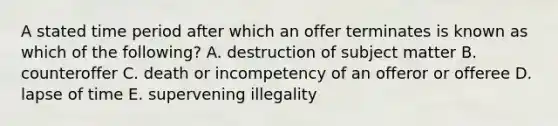 A stated time period after which an offer terminates is known as which of the following? A. destruction of subject matter B. counteroffer C. death or incompetency of an offeror or offeree D. lapse of time E. supervening illegality